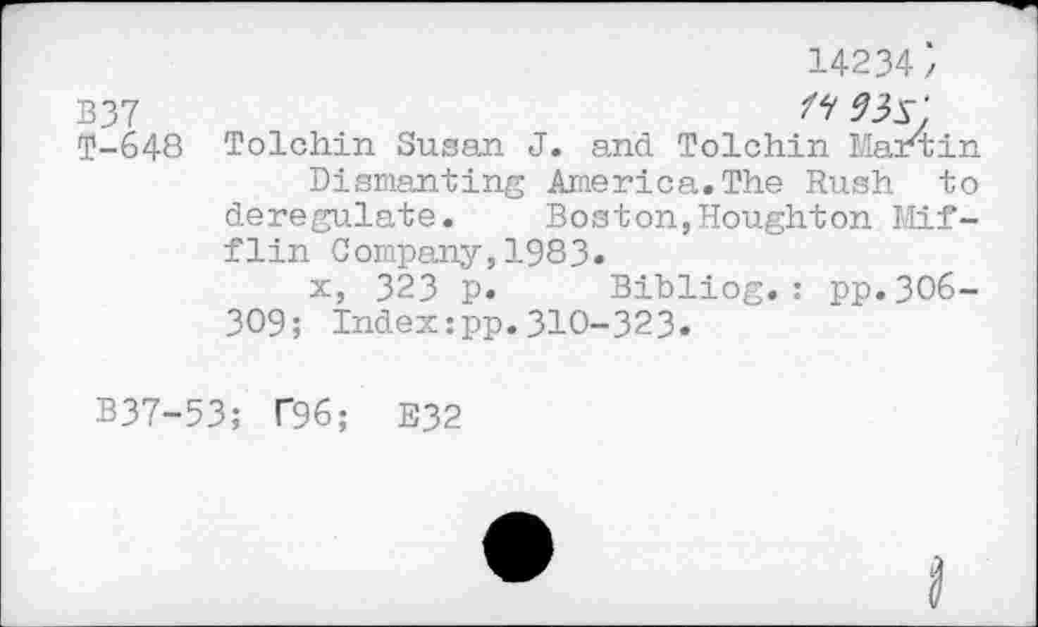 ﻿14234}
B37	9is'.
T-648 Tolchin Susan J. and Tolchin Max4in
Dismantling America.The Rush to deregulate. Boston,Houghton Mifflin Company,1983«
x, 323 p. Bibliog.: pp.3O6-309; Index:pp.310-323.
B37-53; T96; E32